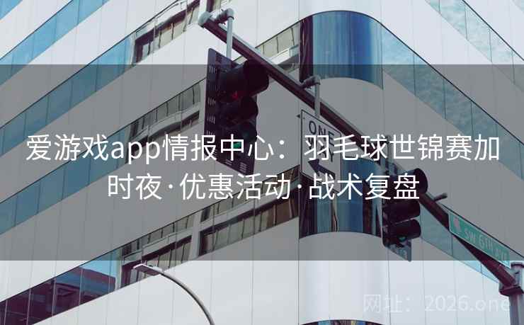 爱游戏app情报中心:羽毛球世锦赛加时夜·优惠活动·战术复盘
