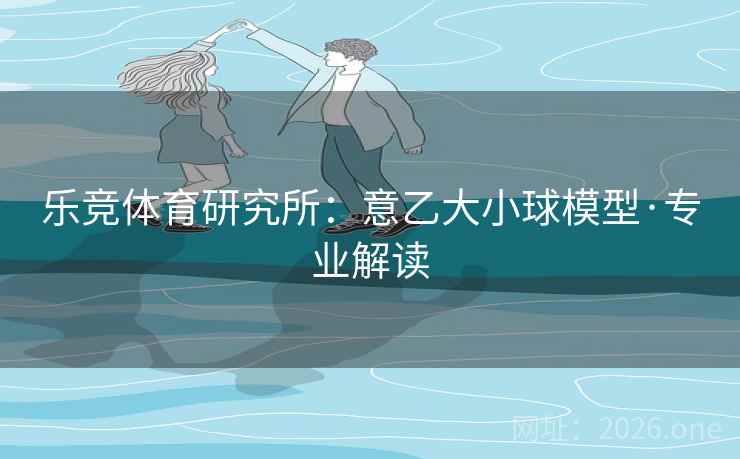 乐竞体育研究所:意乙大小球模型·专业解读 乐竞体育研究所:意乙大小球模型·专业解读