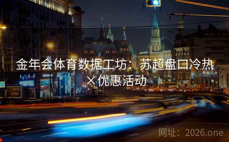 金年会体育数据工坊:苏超盘口冷热×优惠活动 金年会体育数据工坊:苏超盘口冷热×优惠活动