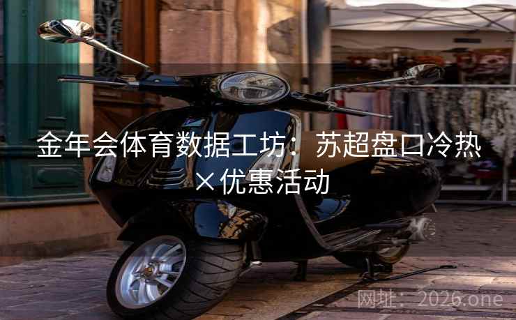 金年会体育数据工坊:苏超盘口冷热×优惠活动 金年会体育数据工坊:苏超盘口冷热×优惠活动