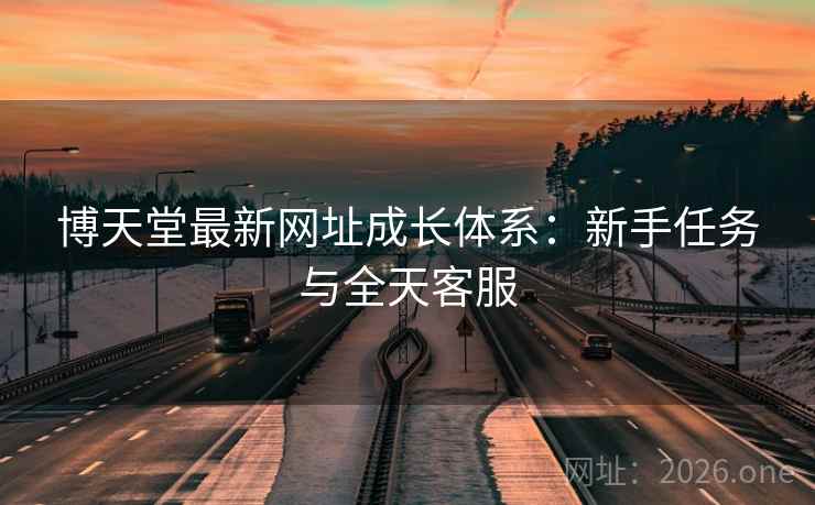 博天堂最新网址成长体系:新手任务与全天客服 博天堂最新网址成长体系:新手任务与全天客服