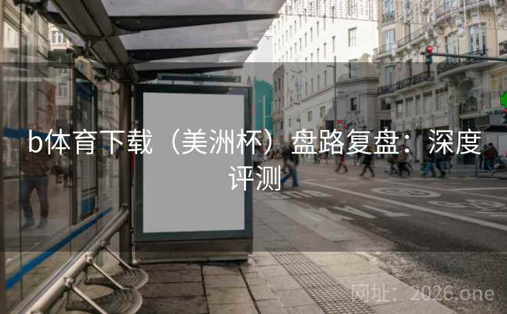 b体育下载(美洲杯)盘路复盘:深度评测 b体育下载(美洲杯)盘路复盘:深度评测