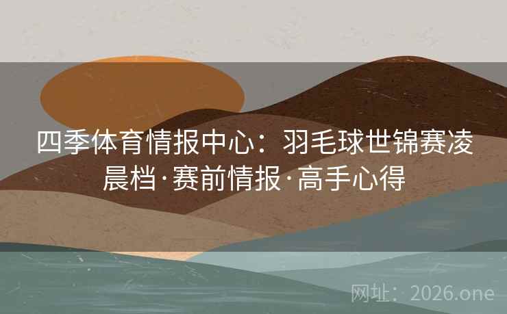 四季体育情报中心:羽毛球世锦赛凌晨档·赛前情报·高手心得 四季体育情报中心:羽毛球世锦赛凌晨档·赛前情报·高手心得