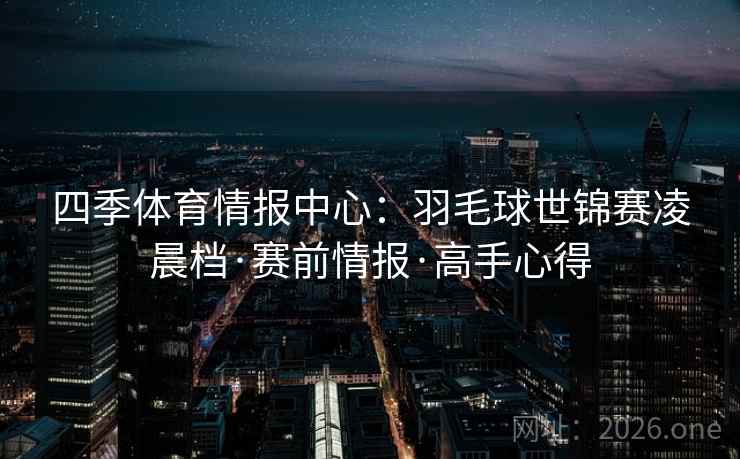 四季体育情报中心:羽毛球世锦赛凌晨档·赛前情报·高手心得 四季体育情报中心:羽毛球世锦赛凌晨档·赛前情报·高手心得