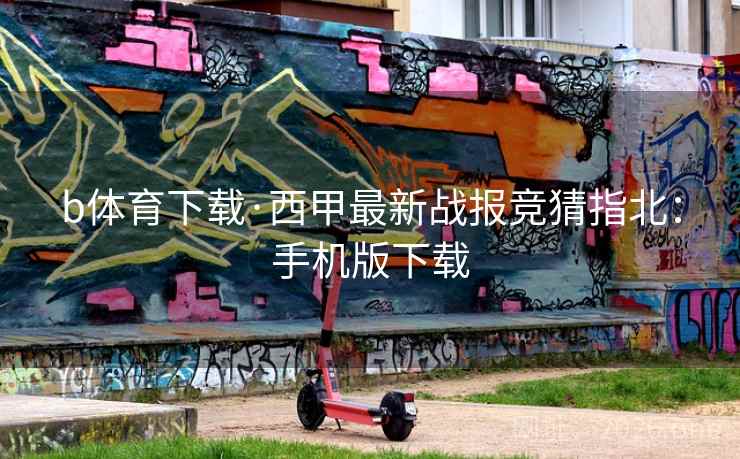 b体育下载·西甲最新战报竞猜指北:手机版下载 b体育下载·西甲最新战报竞猜指北:手机版下载